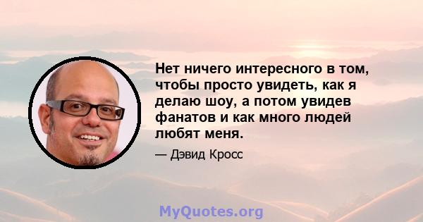 Нет ничего интересного в том, чтобы просто увидеть, как я делаю шоу, а потом увидев фанатов и как много людей любят меня.