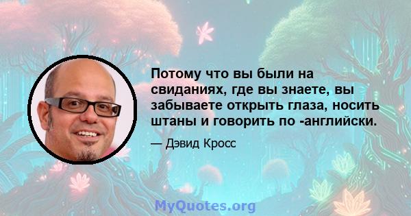 Потому что вы были на свиданиях, где вы знаете, вы забываете открыть глаза, носить штаны и говорить по -английски.