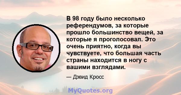 В 98 году было несколько референдумов, за которые прошло большинство вещей, за которые я проголосовал. Это очень приятно, когда вы чувствуете, что большая часть страны находится в ногу с вашими взглядами.