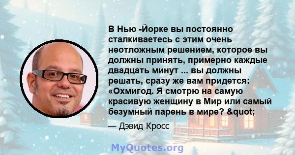 В Нью -Йорке вы постоянно сталкиваетесь с этим очень неотложным решением, которое вы должны принять, примерно каждые двадцать минут ... вы должны решать, сразу же вам придется: «Охмигод. Я смотрю на самую красивую