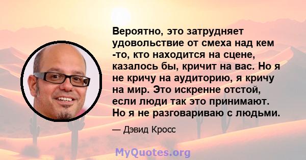 Вероятно, это затрудняет удовольствие от смеха над кем -то, кто находится на сцене, казалось бы, кричит на вас. Но я не кричу на аудиторию, я кричу на мир. Это искренне отстой, если люди так это принимают. Но я не