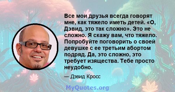 Все мои друзья всегда говорят мне, как тяжело иметь детей. «О, Дэвид, это так сложно». Это не сложно. Я скажу вам, что тяжело. Попробуйте поговорить о своей девушке с ее третьим абортом подряд. Да, это сложно, это