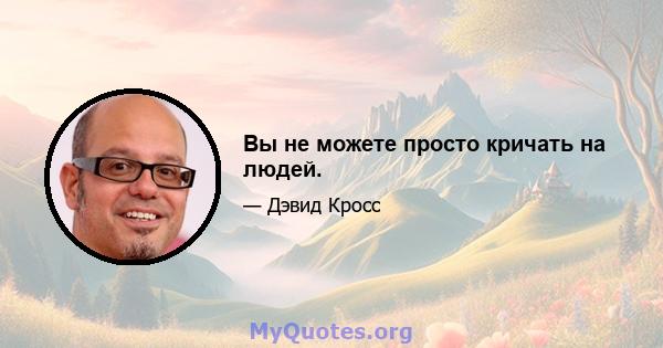 Вы не можете просто кричать на людей.