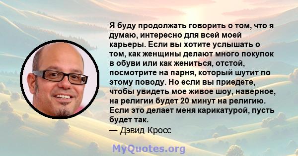 Я буду продолжать говорить о том, что я думаю, интересно для всей моей карьеры. Если вы хотите услышать о том, как женщины делают много покупок в обуви или как жениться, отстой, посмотрите на парня, который шутит по