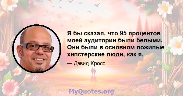 Я бы сказал, что 95 процентов моей аудитории были белыми. Они были в основном пожилые хипстерские люди, как я.