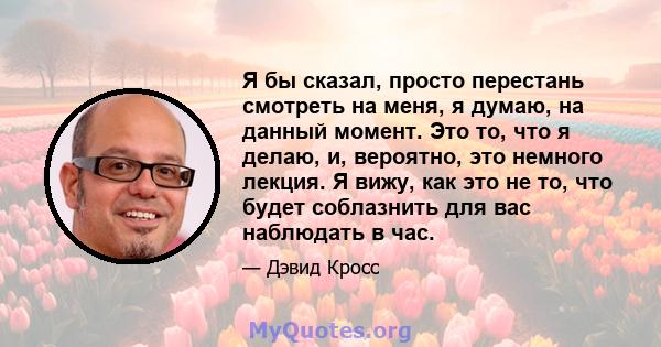 Я бы сказал, просто перестань смотреть на меня, я думаю, на данный момент. Это то, что я делаю, и, вероятно, это немного лекция. Я вижу, как это не то, что будет соблазнить для вас наблюдать в час.