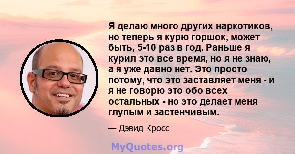 Я делаю много других наркотиков, но теперь я курю горшок, может быть, 5-10 раз в год. Раньше я курил это все время, но я не знаю, а я уже давно нет. Это просто потому, что это заставляет меня - и я не говорю это обо