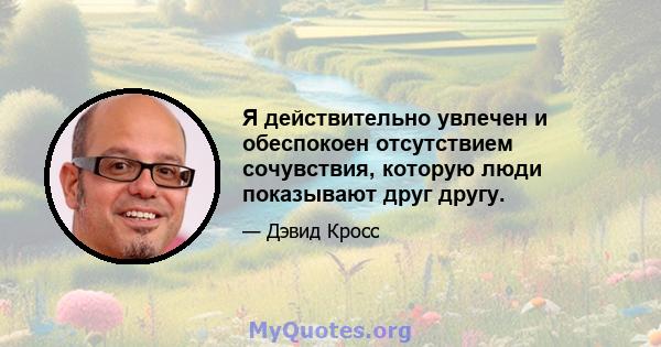 Я действительно увлечен и обеспокоен отсутствием сочувствия, которую люди показывают друг другу.