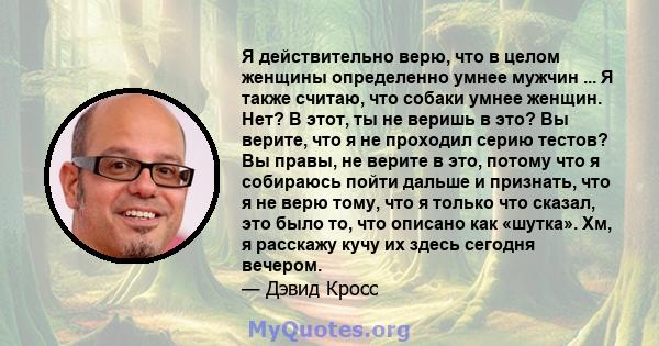 Я действительно верю, что в целом женщины определенно умнее мужчин ... Я также считаю, что собаки умнее женщин. Нет? В этот, ты не веришь в это? Вы верите, что я не проходил серию тестов? Вы правы, не верите в это,