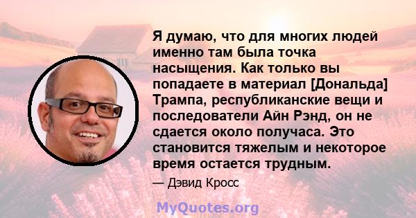 Я думаю, что для многих людей именно там была точка насыщения. Как только вы попадаете в материал [Дональда] Трампа, республиканские вещи и последователи Айн Рэнд, он не сдается около получаса. Это становится тяжелым и