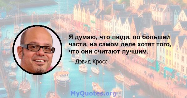 Я думаю, что люди, по большей части, на самом деле хотят того, что они считают лучшим.