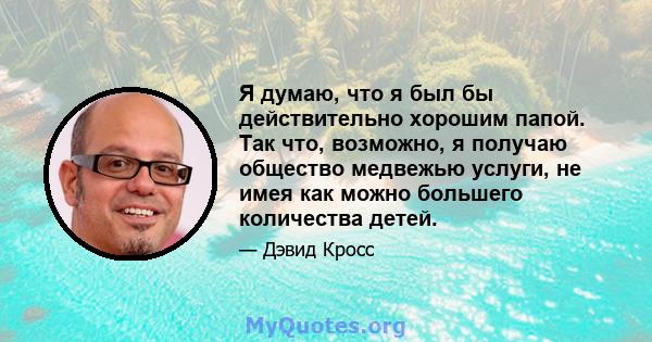 Я думаю, что я был бы действительно хорошим папой. Так что, возможно, я получаю общество медвежью услуги, не имея как можно большего количества детей.