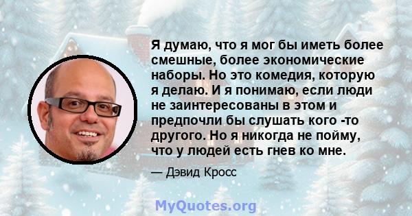 Я думаю, что я мог бы иметь более смешные, более экономические наборы. Но это комедия, которую я делаю. И я понимаю, если люди не заинтересованы в этом и предпочли бы слушать кого -то другого. Но я никогда не пойму, что 