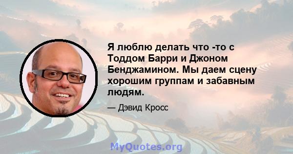 Я люблю делать что -то с Тоддом Барри и Джоном Бенджамином. Мы даем сцену хорошим группам и забавным людям.