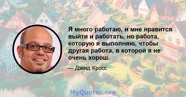 Я много работаю, и мне нравится выйти и работать, но работа, которую я выполняю, чтобы другая работа, в которой я не очень хорош.