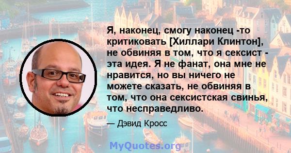 Я, наконец, смогу наконец -то критиковать [Хиллари Клинтон], не обвиняя в том, что я сексист - эта идея. Я не фанат, она мне не нравится, но вы ничего не можете сказать, не обвиняя в том, что она сексистская свинья, что 