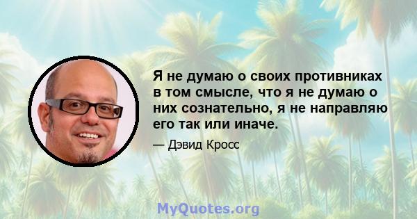 Я не думаю о своих противниках в том смысле, что я не думаю о них сознательно, я не направляю его так или иначе.