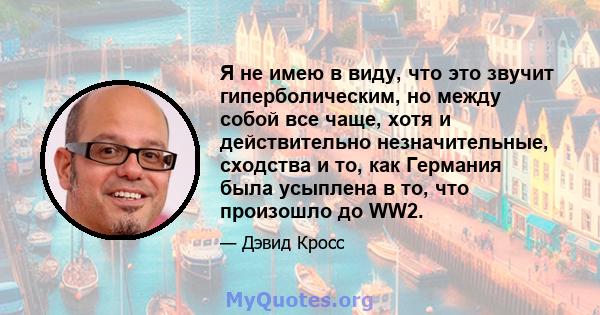 Я не имею в виду, что это звучит гиперболическим, но между собой все чаще, хотя и действительно незначительные, сходства и то, как Германия была усыплена в то, что произошло до WW2.