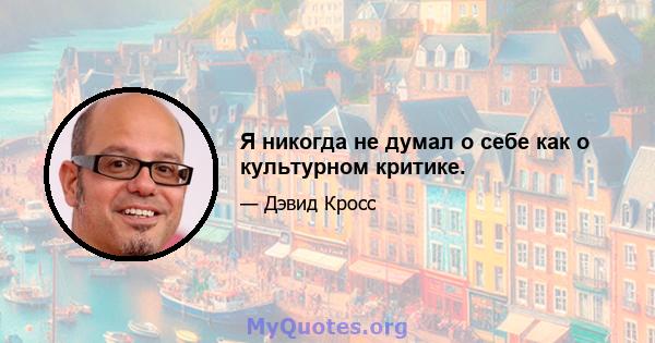 Я никогда не думал о себе как о культурном критике.