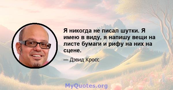 Я никогда не писал шутки. Я имею в виду, я напишу вещи на листе бумаги и рифу на них на сцене.