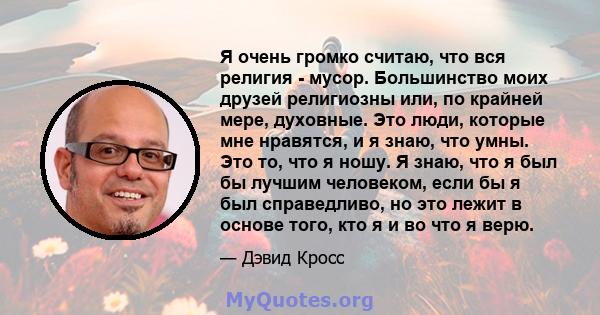 Я очень громко считаю, что вся религия - мусор. Большинство моих друзей религиозны или, по крайней мере, духовные. Это люди, которые мне нравятся, и я знаю, что умны. Это то, что я ношу. Я знаю, что я был бы лучшим