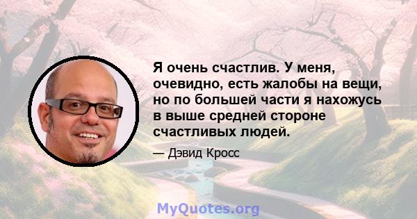 Я очень счастлив. У меня, очевидно, есть жалобы на вещи, но по большей части я нахожусь в выше средней стороне счастливых людей.