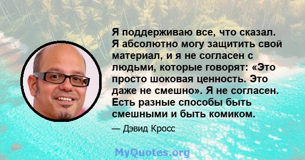 Я поддерживаю все, что сказал. Я абсолютно могу защитить свой материал, и я не согласен с людьми, которые говорят: «Это просто шоковая ценность. Это даже не смешно». Я не согласен. Есть разные способы быть смешными и