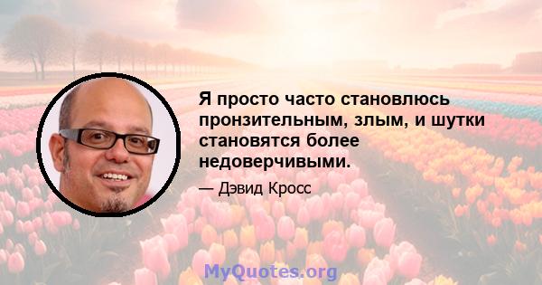 Я просто часто становлюсь пронзительным, злым, и шутки становятся более недоверчивыми.