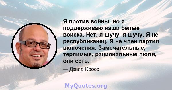 Я против войны, но я поддерживаю наши белые войска. Нет, я шучу, я шучу. Я не республиканец. Я не член партии включения. Замечательные, терпимые, рациональные люди, они есть.