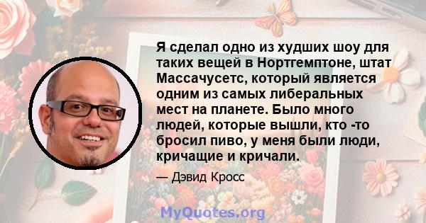 Я сделал одно из худших шоу для таких вещей в Нортгемптоне, штат Массачусетс, который является одним из самых либеральных мест на планете. Было много людей, которые вышли, кто -то бросил пиво, у меня были люди, кричащие 