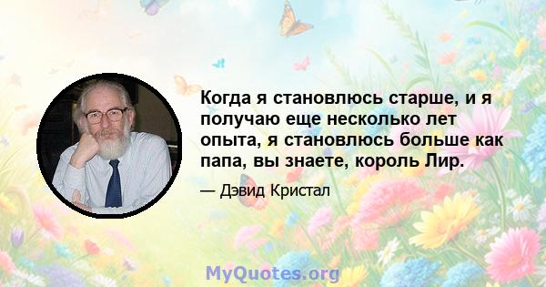 Когда я становлюсь старше, и я получаю еще несколько лет опыта, я становлюсь больше как папа, вы знаете, король Лир.