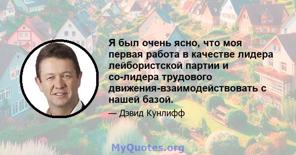 Я был очень ясно, что моя первая работа в качестве лидера лейбористской партии и со-лидера трудового движения-взаимодействовать с нашей базой.