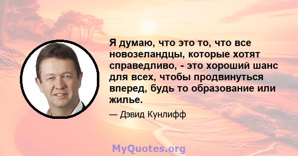 Я думаю, что это то, что все новозеландцы, которые хотят справедливо, - это хороший шанс для всех, чтобы продвинуться вперед, будь то образование или жилье.