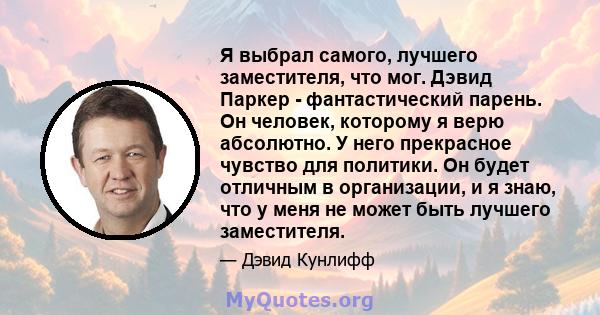 Я выбрал самого, лучшего заместителя, что мог. Дэвид Паркер - фантастический парень. Он человек, которому я верю абсолютно. У него прекрасное чувство для политики. Он будет отличным в организации, и я знаю, что у меня