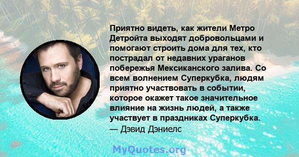 Приятно видеть, как жители Метро Детройта выходят добровольцами и помогают строить дома для тех, кто пострадал от недавних ураганов побережья Мексиканского залива. Со всем волнением Суперкубка, людям приятно участвовать 