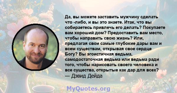 Да, вы можете заставить мужчину сделать что -либо, и вы это знаете. Итак, что вы собираетесь привлечь его делать? Покупаете вам хороший дом? Предоставить вам место, чтобы направить свою жизнь? Или, предлагая свои самые