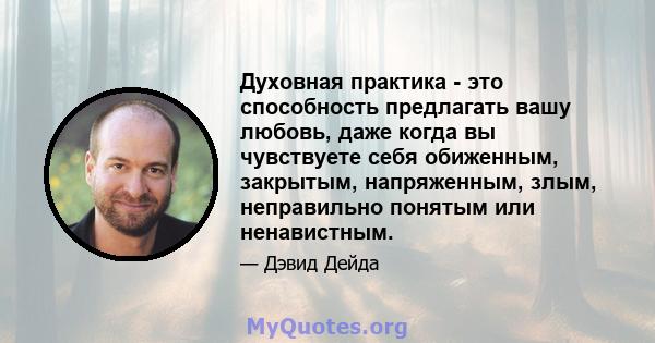 Духовная практика - это способность предлагать вашу любовь, даже когда вы чувствуете себя обиженным, закрытым, напряженным, злым, неправильно понятым или ненавистным.