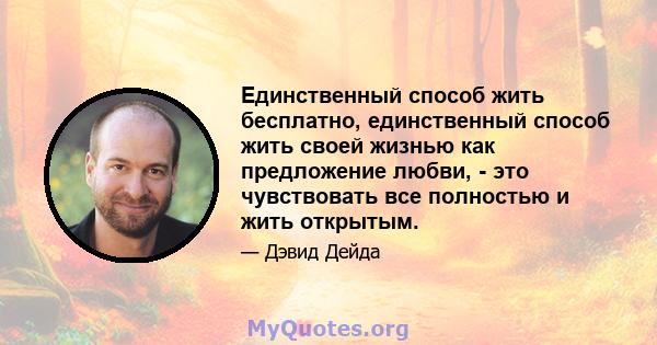 Единственный способ жить бесплатно, единственный способ жить своей жизнью как предложение любви, - это чувствовать все полностью и жить открытым.