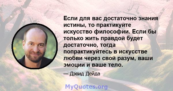 Если для вас достаточно знания истины, то практикуйте искусство философии. Если бы только жить правдой будет достаточно, тогда попрактикуйтесь в искусстве любви через свой разум, ваши эмоции и ваше тело.