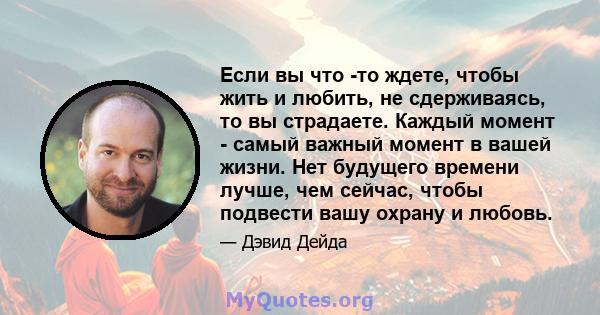 Если вы что -то ждете, чтобы жить и любить, не сдерживаясь, то вы страдаете. Каждый момент - самый важный момент в вашей жизни. Нет будущего времени лучше, чем сейчас, чтобы подвести вашу охрану и любовь.