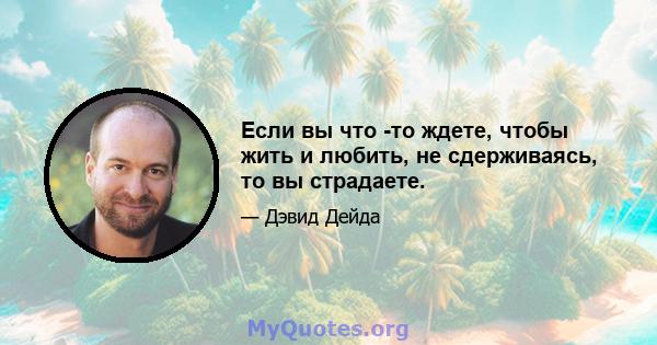 Если вы что -то ждете, чтобы жить и любить, не сдерживаясь, то вы страдаете.