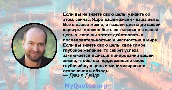 Если вы не знаете свою цель, узнайте об этом, сейчас. Ядро вашей жизни - ваша цель. Все в вашей жизни, от вашей диеты до вашей карьеры, должно быть согласовано с вашей целью, если вы хотите действовать с