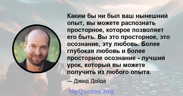 Каким бы ни был ваш нынешний опыт, вы можете распознать просторное, которое позволяет его быть. Вы это просторное, это осознание, эту любовь. Более глубокая любовь и более просторное осознание - лучший урок, который вы