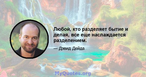 Любой, кто разделяет бытие и делая, все еще наслаждается разделением.