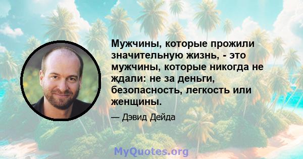 Мужчины, которые прожили значительную жизнь, - это мужчины, которые никогда не ждали: не за деньги, безопасность, легкость или женщины.