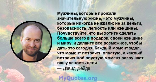 Мужчины, которые прожили значительную жизнь, - это мужчины, которые никогда не ждали: не за деньги, безопасность, легкость или женщины. Почувствуйте, что вы хотите сделать больше всего в подарок, своей женщине и миру, и 