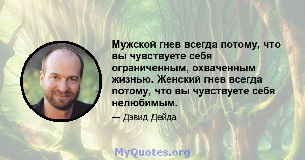 Мужской гнев всегда потому, что вы чувствуете себя ограниченным, охваченным жизнью. Женский гнев всегда потому, что вы чувствуете себя нелюбимым.