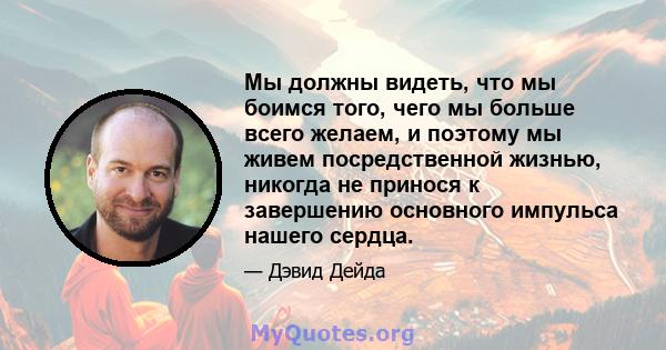 Мы должны видеть, что мы боимся того, чего мы больше всего желаем, и поэтому мы живем посредственной жизнью, никогда не принося к завершению основного импульса нашего сердца.