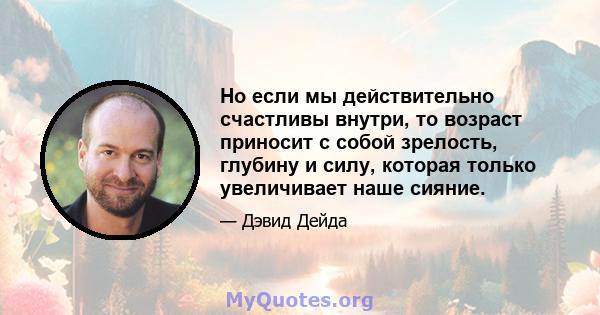 Но если мы действительно счастливы внутри, то возраст приносит с собой зрелость, глубину и силу, которая только увеличивает наше сияние.