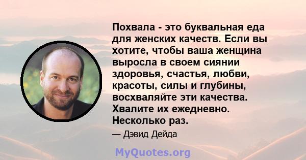 Похвала - это буквальная еда для женских качеств. Если вы хотите, чтобы ваша женщина выросла в своем сиянии здоровья, счастья, любви, красоты, силы и глубины, восхваляйте эти качества. Хвалите их ежедневно. Несколько